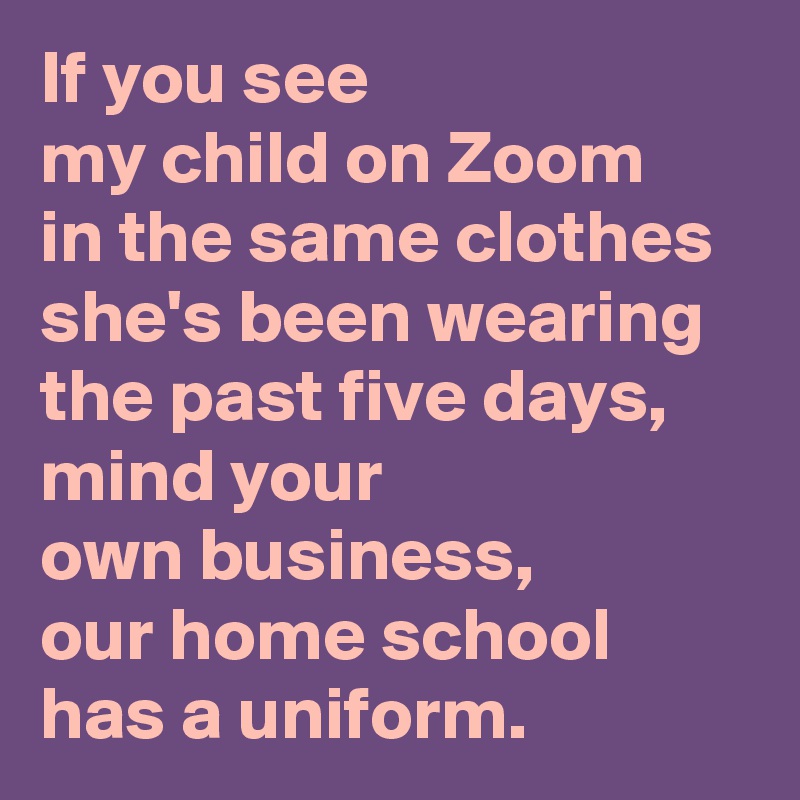 If you see 
my child on Zoom 
in the same clothes 
she's been wearing the past five days, 
mind your 
own business, 
our home school has a uniform.