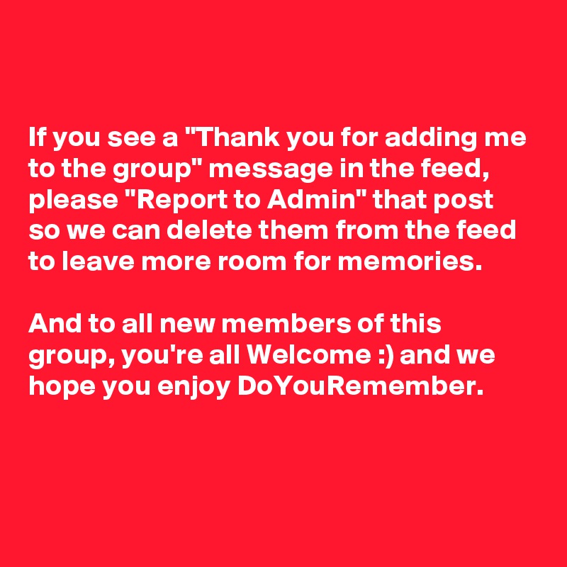 


If you see a "Thank you for adding me to the group" message in the feed, please "Report to Admin" that post so we can delete them from the feed to leave more room for memories. 

And to all new members of this group, you're all Welcome :) and we hope you enjoy DoYouRemember.



