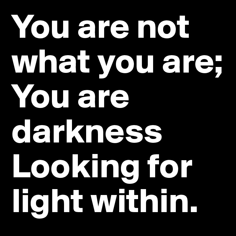 You are not what you are; 
You are darkness 
Looking for light within.