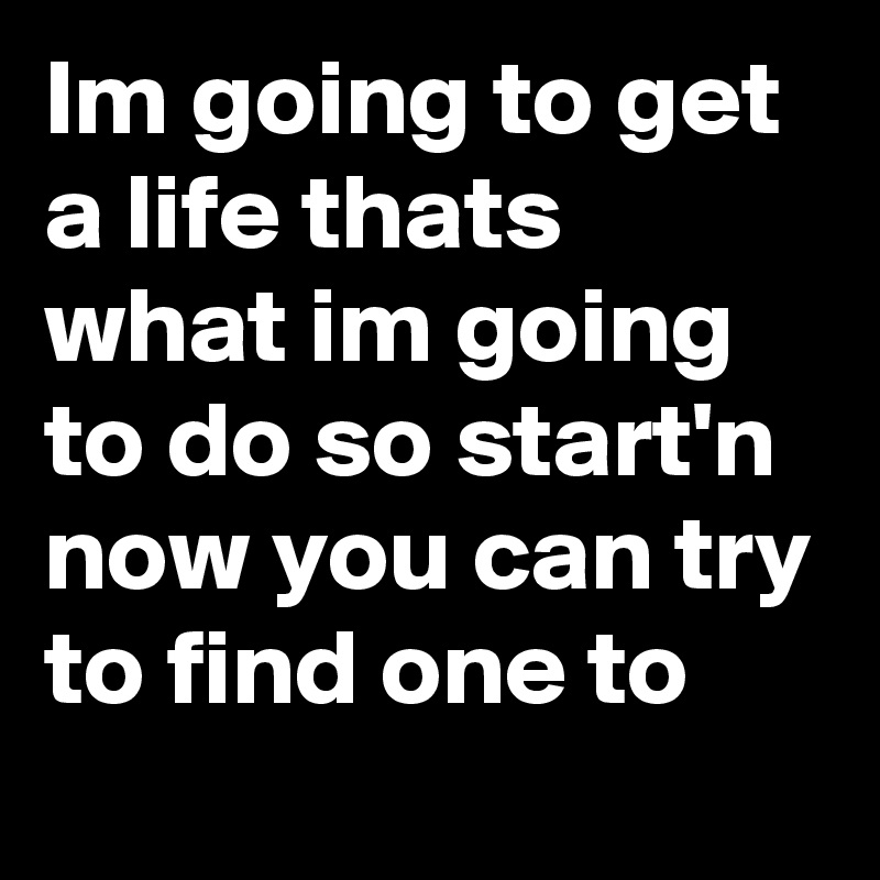 Im going to get a life thats what im going to do so start'n
now you can try to find one to