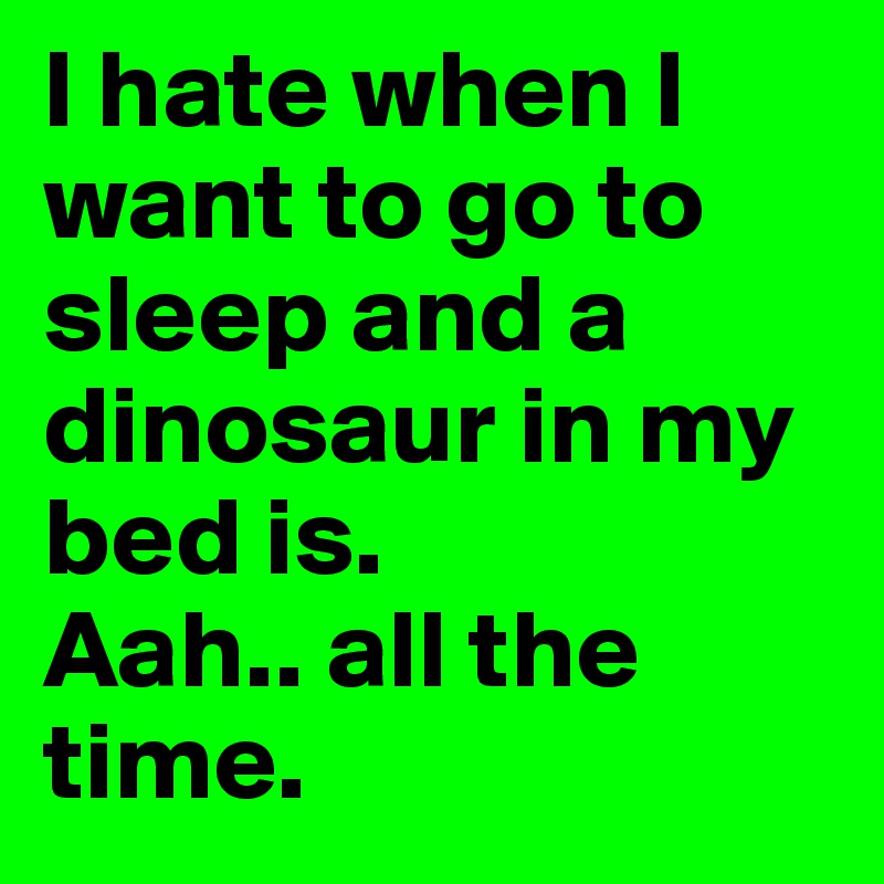 I hate when I want to go to sleep and a dinosaur in my bed is. 
Aah.. all the time.