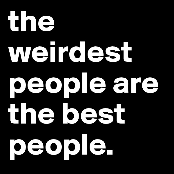 the weirdest people are the best people.