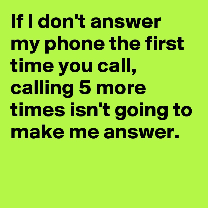 If I don't answer my phone the first time you call, calling 5 more times isn't going to make me answer.

