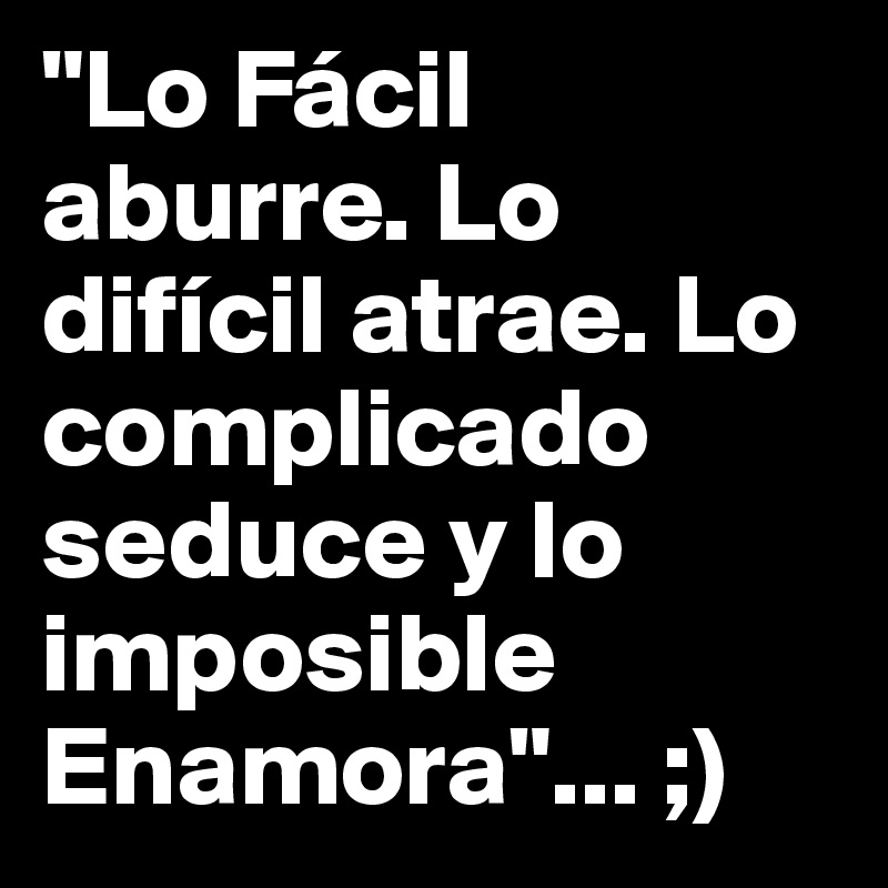 "Lo Fácil aburre. Lo difícil atrae. Lo complicado seduce y lo imposible Enamora"... ;)