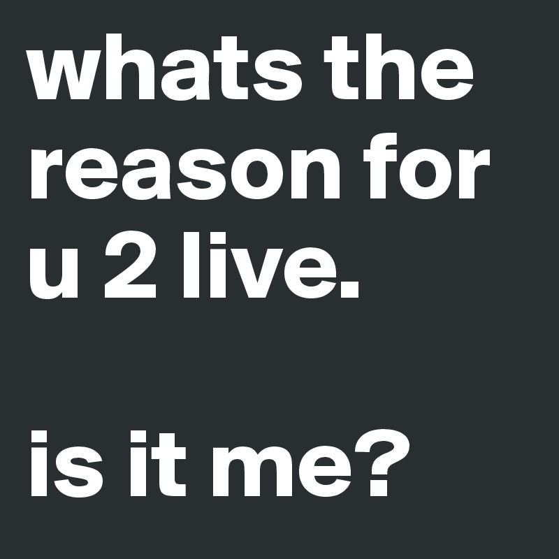 whats the reason for u 2 live.

is it me?