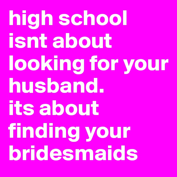 high school isnt about looking for your husband. 
its about finding your bridesmaids