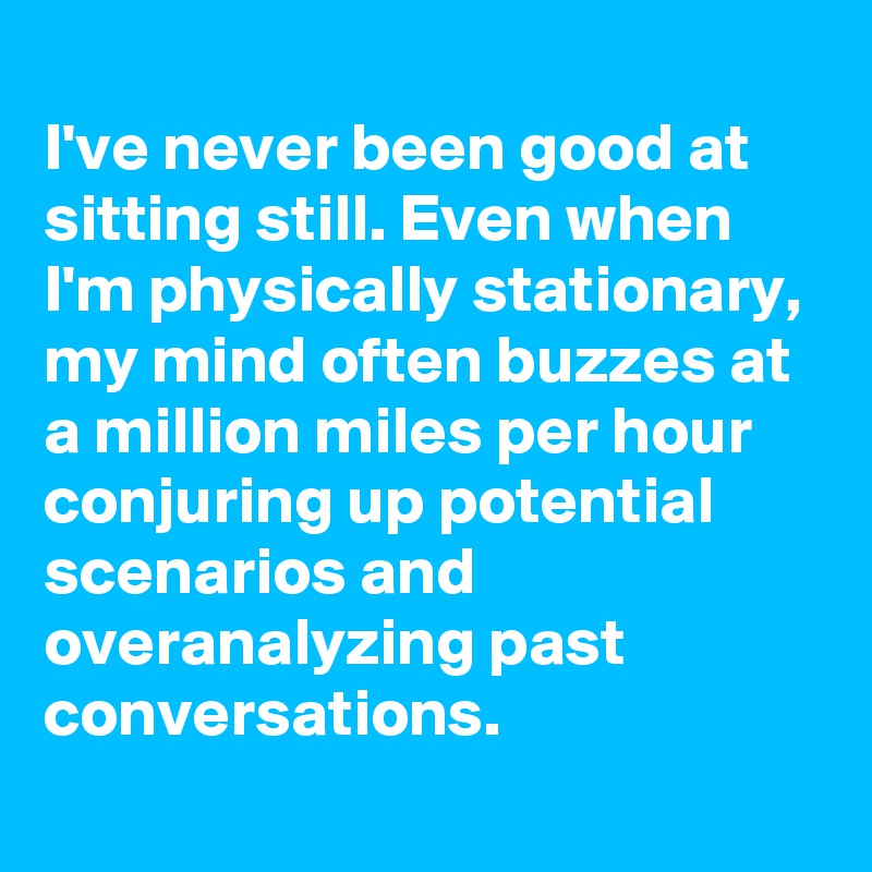 
I've never been good at sitting still. Even when I'm physically stationary, my mind often buzzes at a million miles per hour  conjuring up potential scenarios and overanalyzing past conversations.