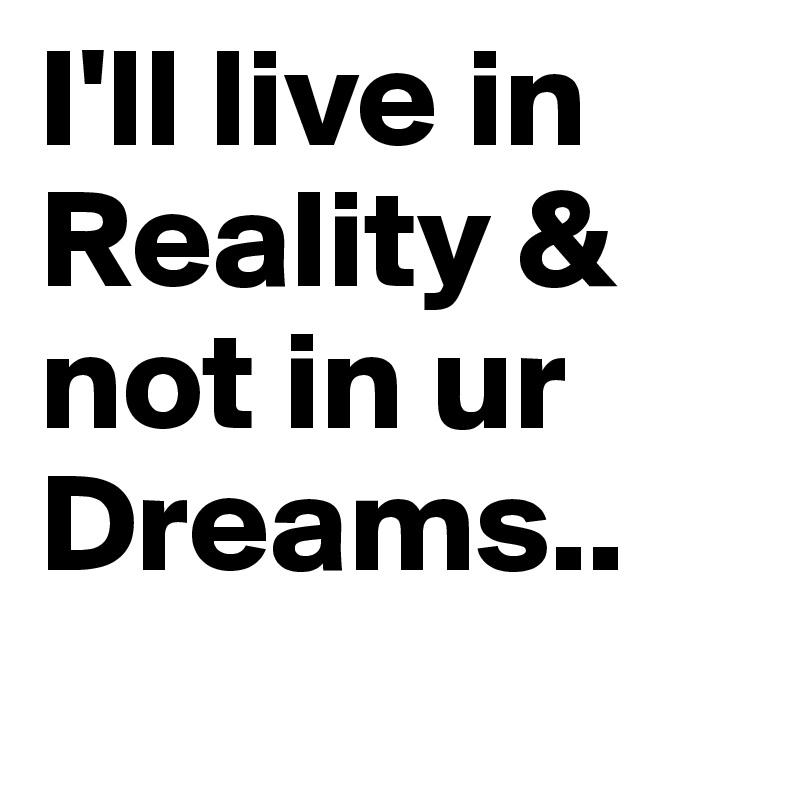 I'll live in Reality & not in ur Dreams..  
