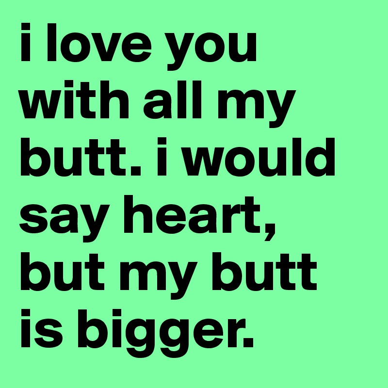 i love you with all my butt. i would say heart, but my butt is bigger.