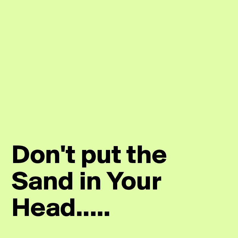 




Don't put the Sand in Your Head.....