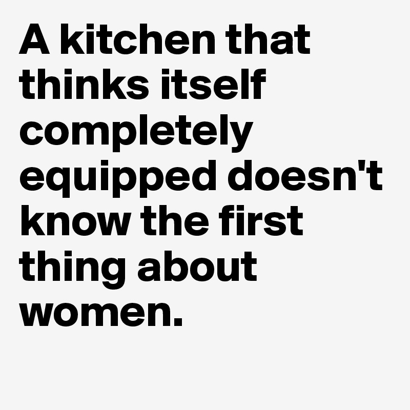 A kitchen that thinks itself completely equipped doesn't know the first thing about women. 
