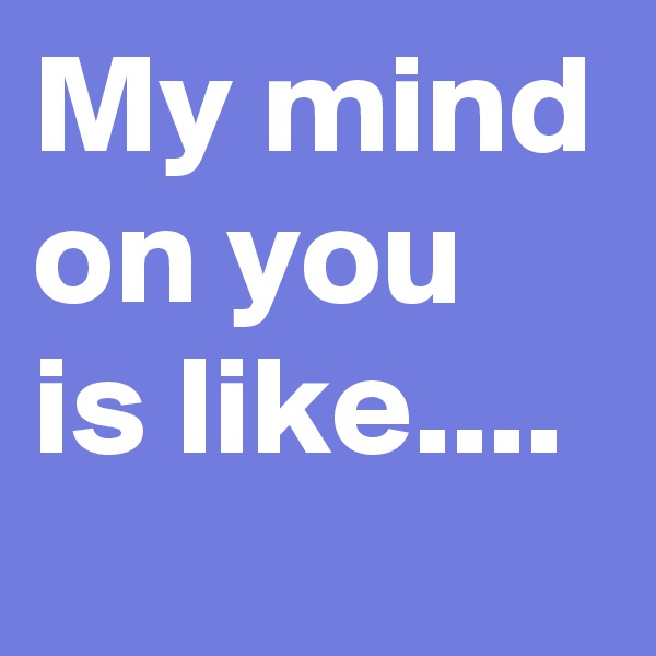 My mind
on you is like....
