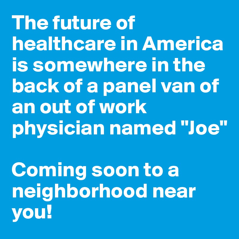 The future of healthcare in America is somewhere in the back of a panel van of an out of work physician named "Joe"

Coming soon to a neighborhood near you!