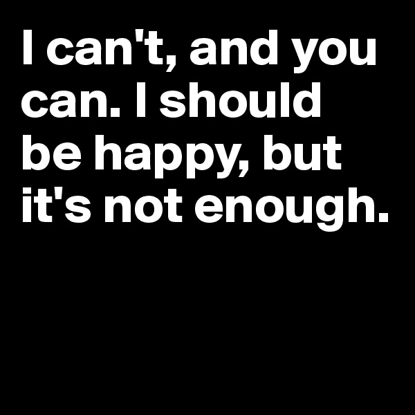 I can't, and you can. I should be happy, but it's not enough.


