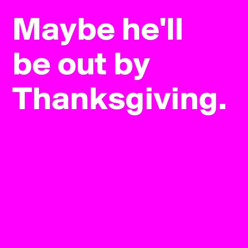 Maybe he'll be out by Thanksgiving.