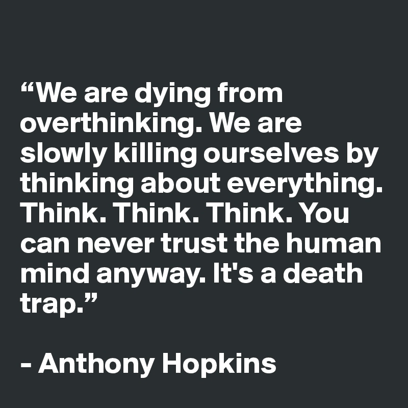 

“We are dying from overthinking. We are slowly killing ourselves by thinking about everything. Think. Think. Think. You can never trust the human mind anyway. It's a death trap.”

- Anthony Hopkins