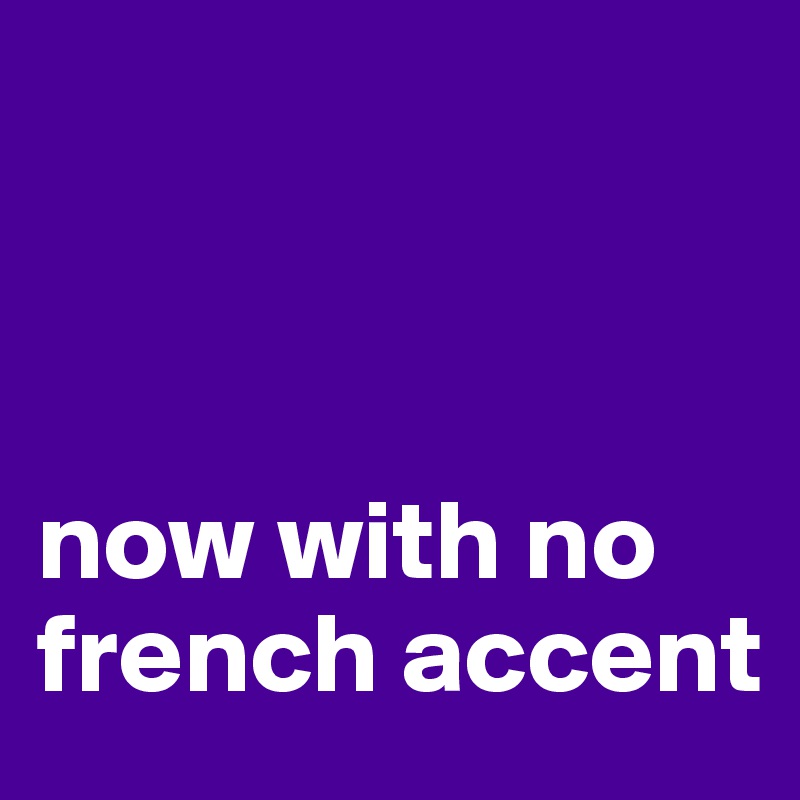 



now with no french accent