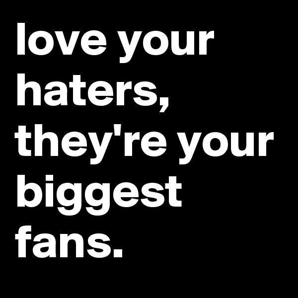 love your haters, they're your biggest fans.