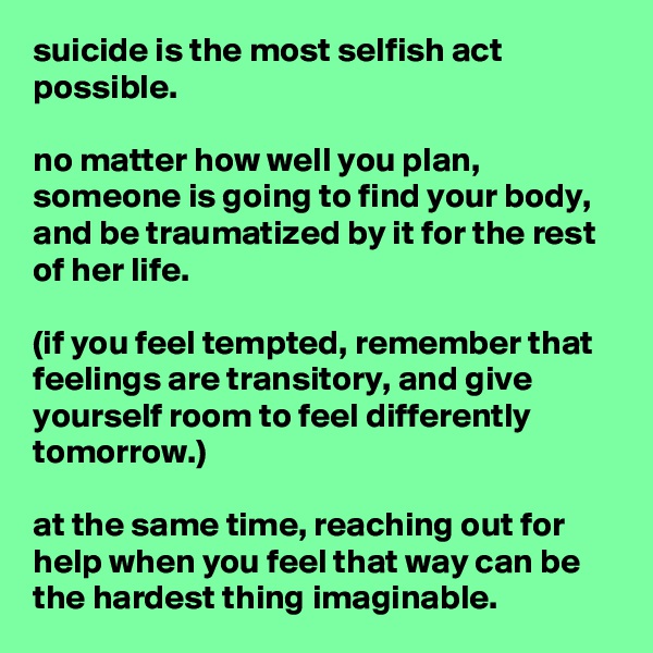 suicide is the most selfish act possible.

no matter how well you plan, someone is going to find your body, and be traumatized by it for the rest of her life.

(if you feel tempted, remember that feelings are transitory, and give yourself room to feel differently tomorrow.)

at the same time, reaching out for help when you feel that way can be the hardest thing imaginable.