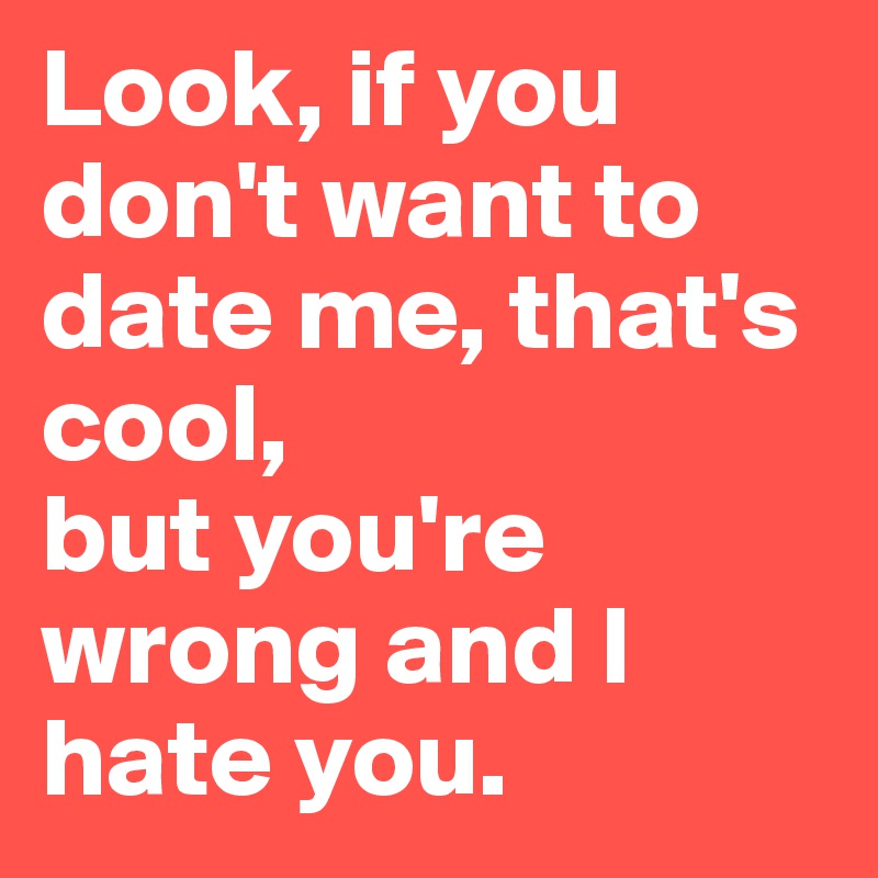 Look, if you don't want to date me, that's cool,
but you're wrong and I hate you.