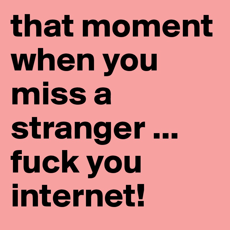 that moment when you miss a stranger ...   fuck you internet!