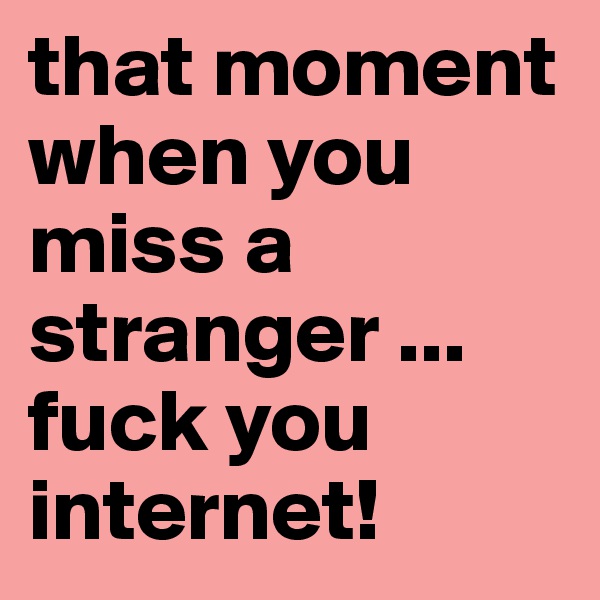 that moment when you miss a stranger ...   fuck you internet!