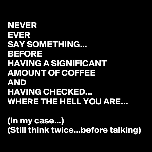 NEVER 
EVER
SAY SOMETHING...
BEFORE 
HAVING A SIGNIFICANT AMOUNT OF COFFEE 
AND 
HAVING CHECKED... 
WHERE THE HELL YOU ARE...

(In my case...)
(Still think twice...before talking)
