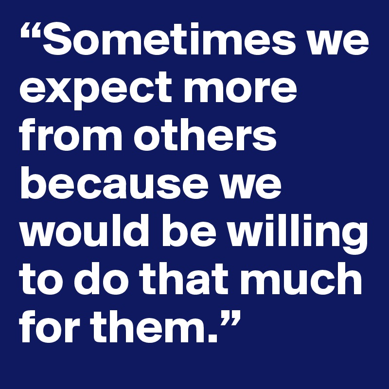 “Sometimes we    expect more from others because we would be willing to do that much for them.”