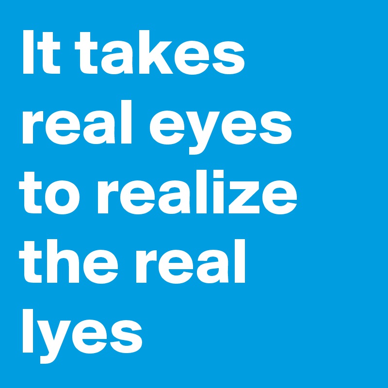 It takes real eyes to realize the real lyes