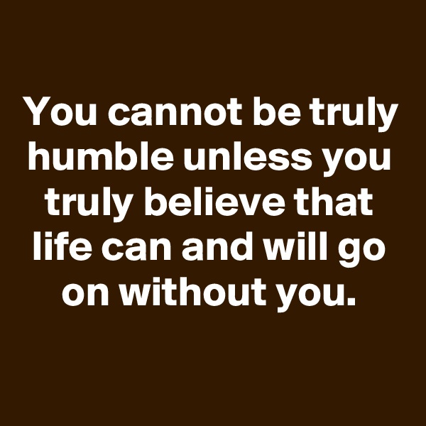 
You cannot be truly humble unless you truly believe that life can and will go on without you.


