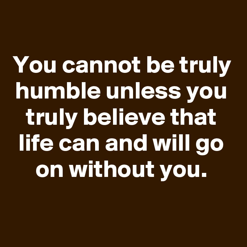 
You cannot be truly humble unless you truly believe that life can and will go on without you.

