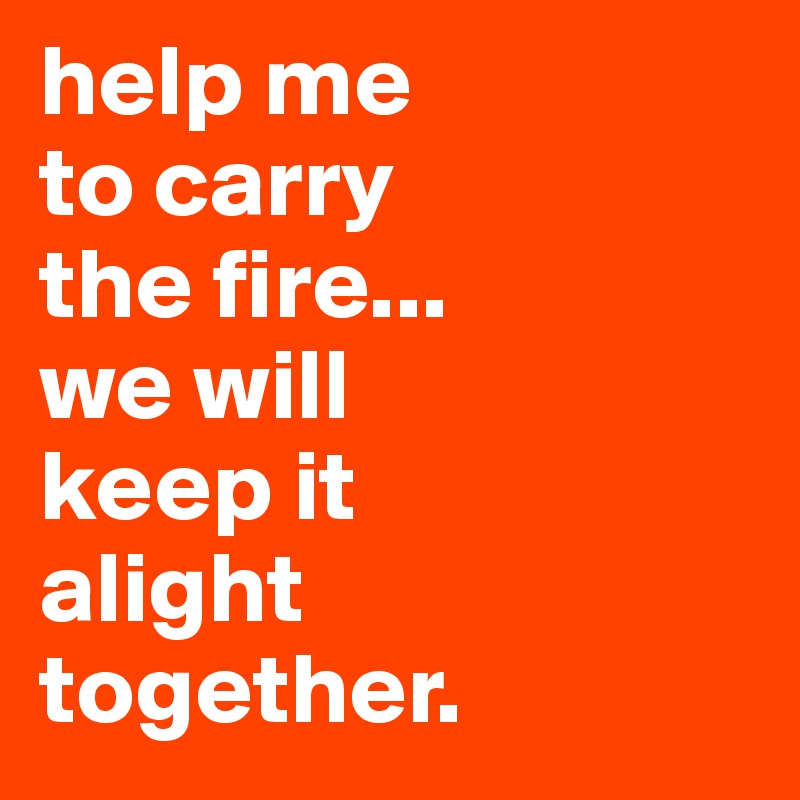 help me 
to carry
the fire...
we will
keep it
alight
together.