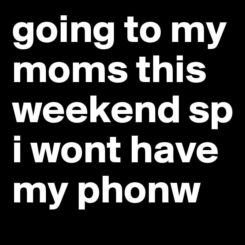 going to my moms this weekend sp i wont have my phonw 