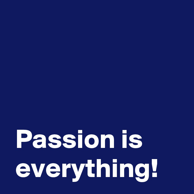 



 Passion is 
 everything!