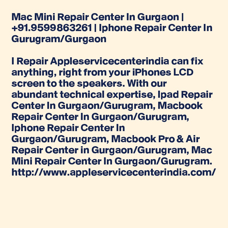 Mac Mini Repair Center In Gurgaon | +91.9599863261 | Iphone Repair Center In Gurugram/Gurgaon

I Repair Appleservicecenterindia can fix anything, right from your iPhones LCD screen to the speakers. With our abundant technical expertise, Ipad Repair Center In Gurgaon/Gurugram, Macbook Repair Center In Gurgaon/Gurugram, Iphone Repair Center In Gurgaon/Gurugram, Macbook Pro & Air Repair Center in Gurgaon/Gurugram, Mac Mini Repair Center In Gurgaon/Gurugram. http://www.appleservicecenterindia.com/