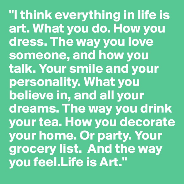 "I think everything in life is art. What you do. How you dress. The way you love someone, and how you talk. Your smile and your personality. What you believe in, and all your dreams. The way you drink your tea. How you decorate your home. Or party. Your grocery list.  And the way you feel.Life is Art."