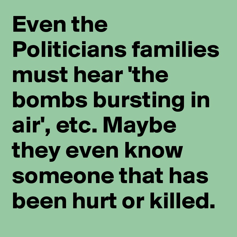 Even the Politicians families must hear 'the bombs bursting in air', etc. Maybe they even know someone that has been hurt or killed. 