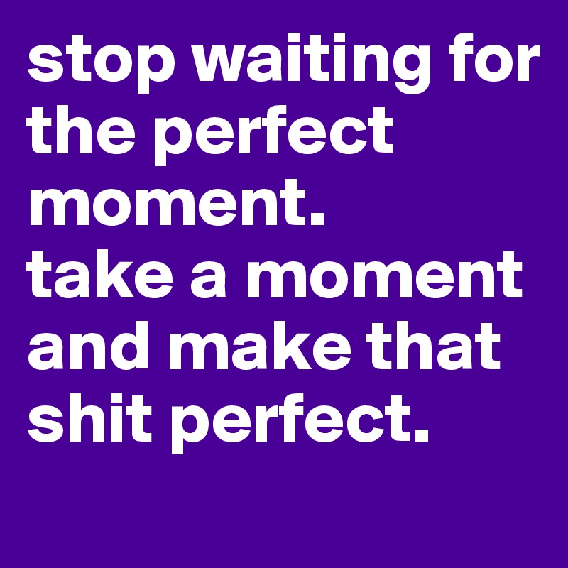 stop waiting for the perfect moment.
take a moment and make that shit perfect.
