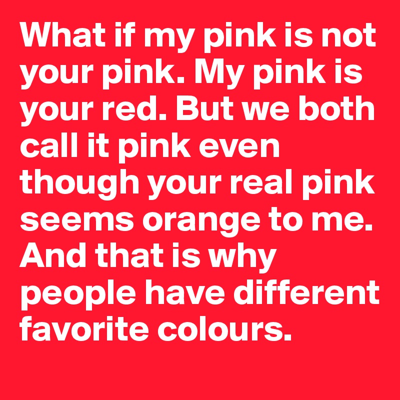 What if my pink is not your pink. My pink is your red. But we both call it pink even though your real pink seems orange to me. And that is why people have different favorite colours.