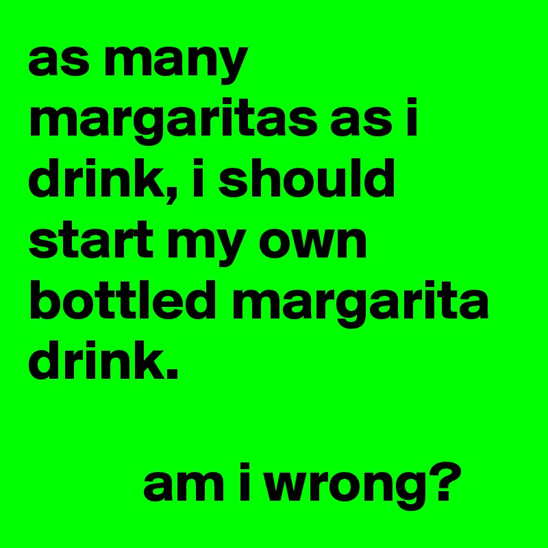 as many margaritas as i drink, i should start my own bottled margarita drink.

          am i wrong?