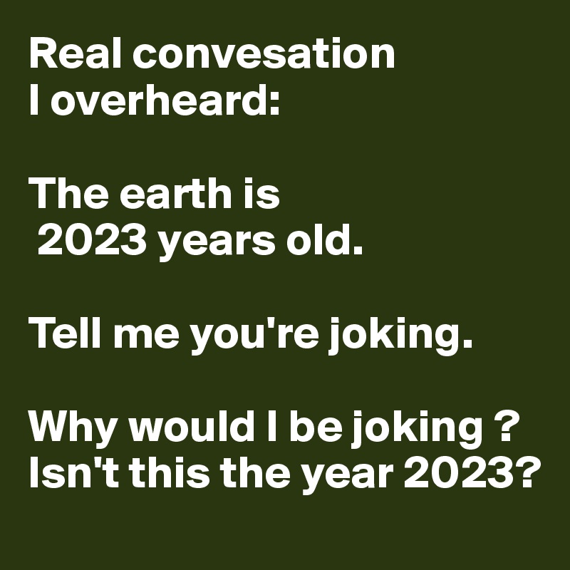 Real convesation
I overheard:

The earth is
 2023 years old.

Tell me you're joking.

Why would I be joking ?
Isn't this the year 2023?