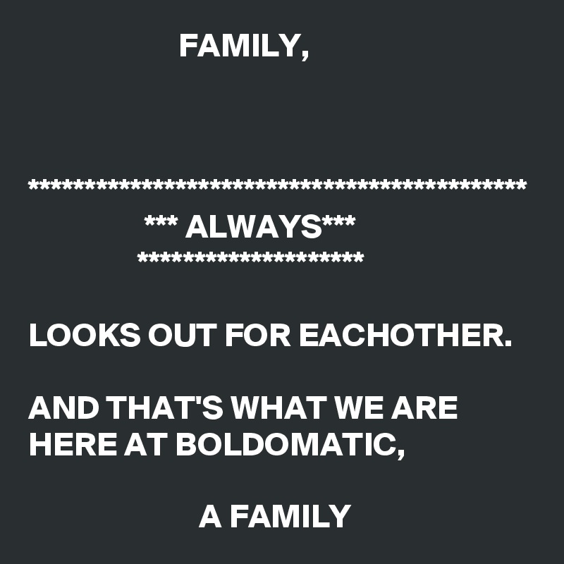                       FAMILY, 


  
********************************************
                 *** ALWAYS***
                ******************** 

LOOKS OUT FOR EACHOTHER. 

AND THAT'S WHAT WE ARE HERE AT BOLDOMATIC, 

                         A FAMILY