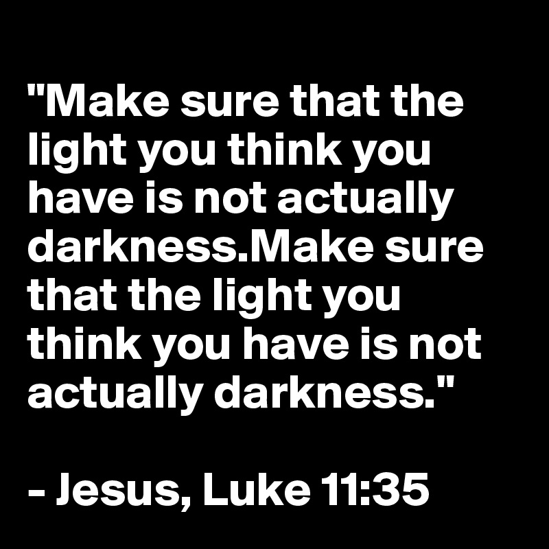 
"Make sure that the light you think you have is not actually darkness.Make sure that the light you think you have is not actually darkness."

- Jesus, Luke 11:35