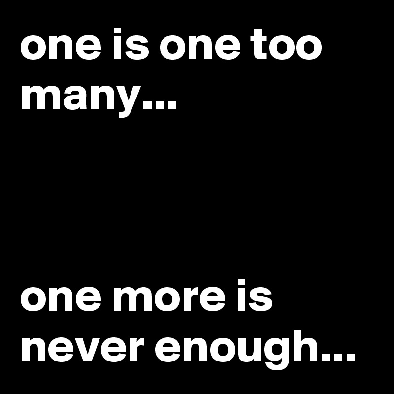 one-is-one-too-many-one-more-is-never-enough-post-by