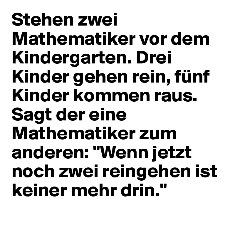 Stehen zwei Mathematiker vor dem Kindergarten. Drei Kinder gehen rein, fünf Kinder kommen raus. Sagt der eine Mathematiker zum anderen: "Wenn jetzt noch zwei reingehen ist keiner mehr drin."
