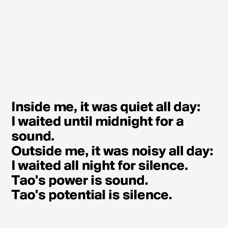 





Inside me, it was quiet all day:
I waited until midnight for a sound.
Outside me, it was noisy all day:
I waited all night for silence.
Tao's power is sound.
Tao's potential is silence.