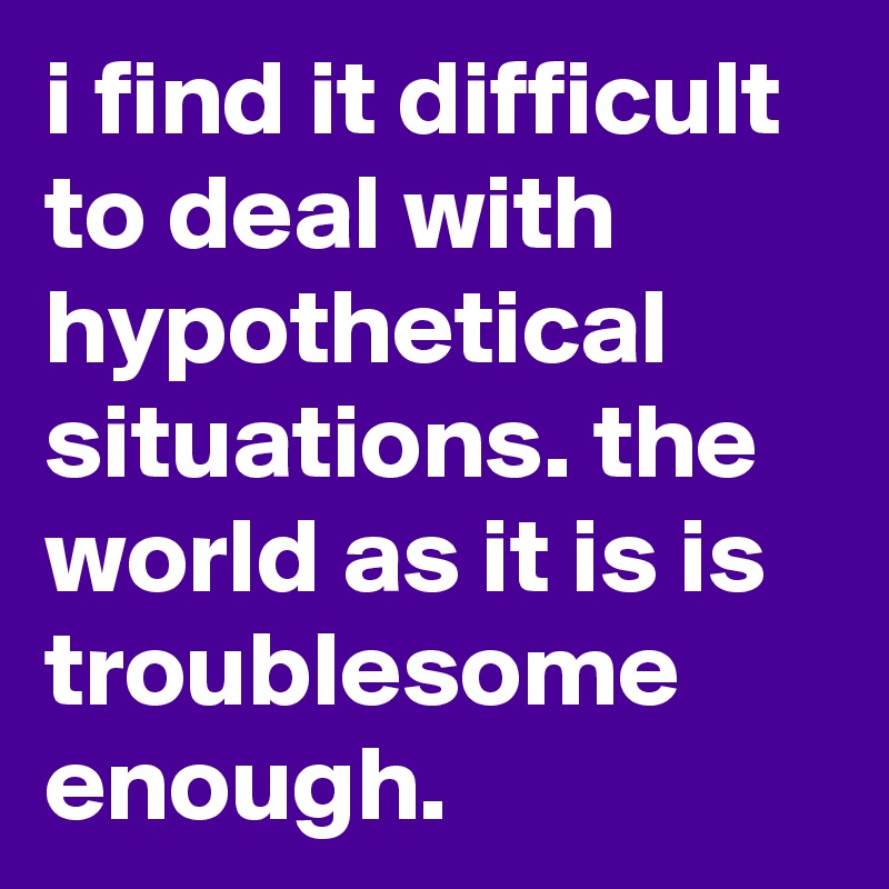 i find it difficult to deal with hypothetical situations. the world as it is is troublesome enough.