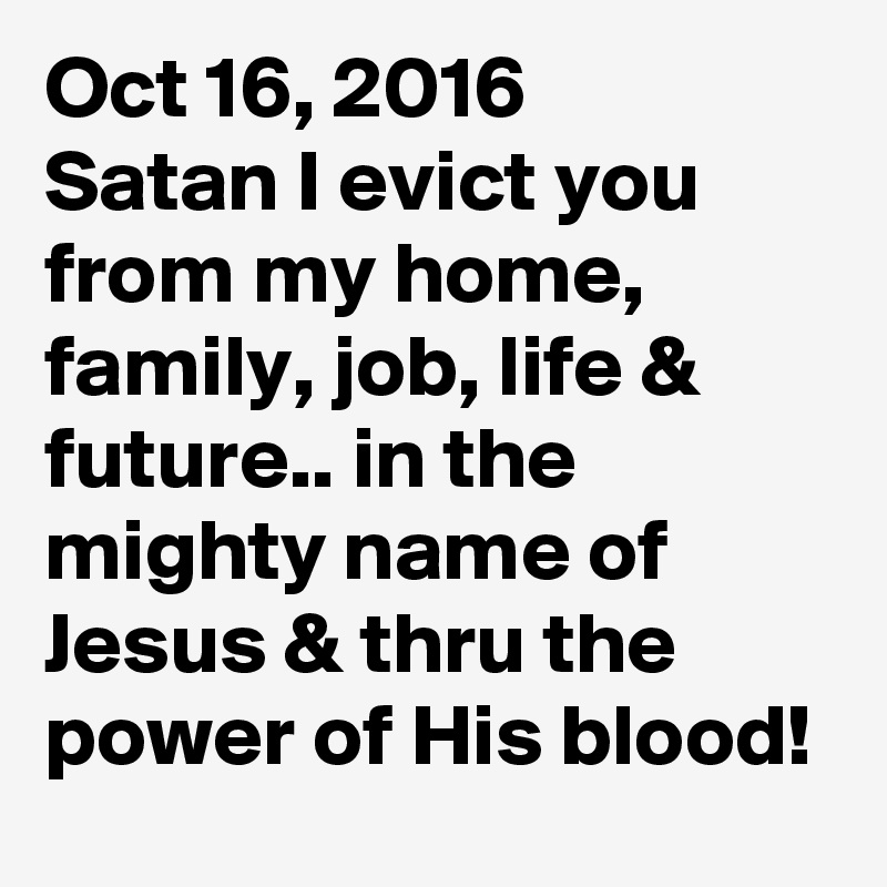 Oct 16, 2016
Satan I evict you from my home, family, job, life & future.. in the mighty name of Jesus & thru the power of His blood!