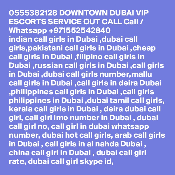 0555382128 DOWNTOWN DUBAI VIP ESCORTS SERVICE OUT CALL Call / Whatsapp +971552542840
indian call girls in Dubai ,dubai call girls,pakistani call girls in Dubai ,cheap call girls in Dubai ,filipino call girls in Dubai ,russian call girls in Dubai ,call girls in Dubai ,dubai call girls number,mallu call girls in Dubai ,call girls in deira Dubai ,philippines call girls in Dubai ,call girls philippines in Dubai ,dubai tamil call girls, kerala call girls in Dubai , deira dubai call girl, call girl imo number in Dubai , dubai call girl no, call girl in dubai whatsapp number, dubai hot call girls, arab call girls in Dubai , call girls in al nahda Dubai , china call girl in Dubai , dubai call girl rate, dubai call girl skype id, 