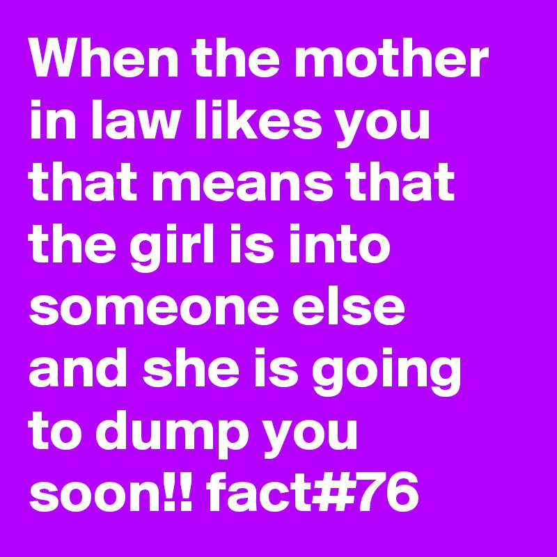 When the mother in law likes you that means that the girl is into someone else and she is going to dump you soon!! fact#76